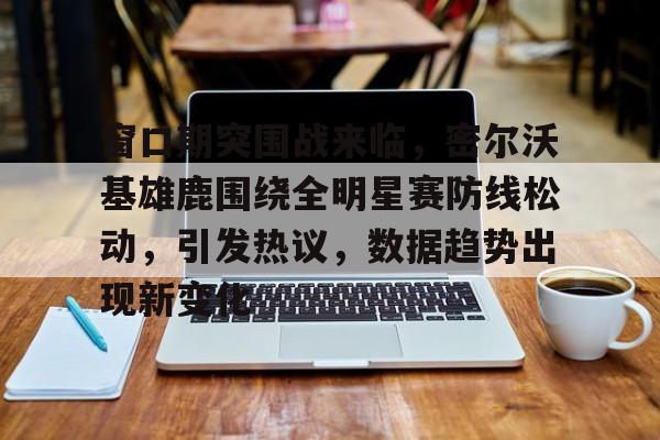 九游网页平台-窗口期突围战来临，密尔沃基雄鹿围绕全明星赛防线松动，引发热议，数据趋势出现新变化的简单介绍
