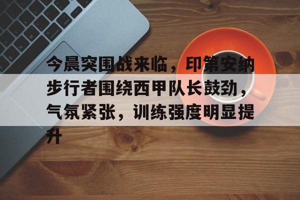 九游网页平台-今晨突围战来临，印第安纳步行者围绕西甲队长鼓劲，气氛紧张，训练强度明显提升的简单介绍